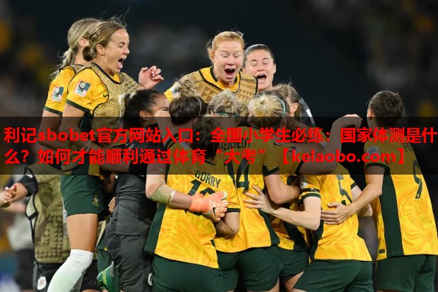 利记sbobet官方网站入口：全国小学生必练：国家体测是什么？如何才能顺利通过体育“大考”